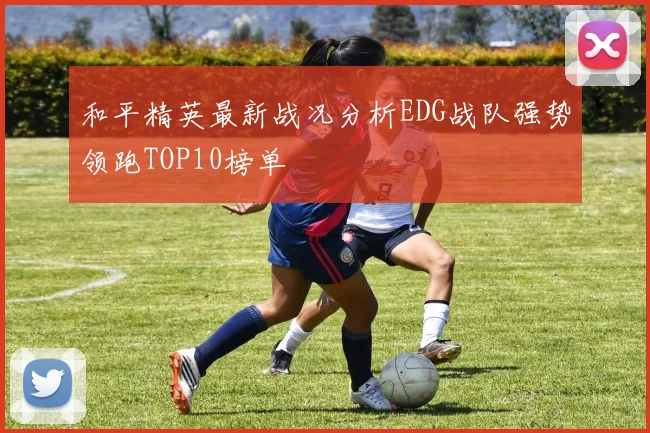 和平精英最新战况分析EDG战队强势领跑TOP10榜单