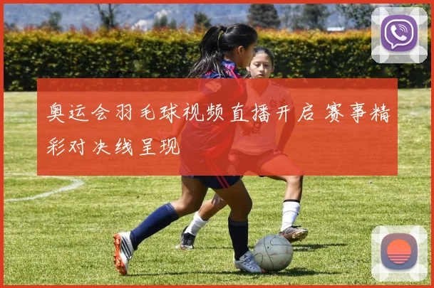 奥运会羽毛球视频直播开启 赛事精彩对决线呈现