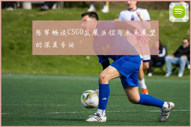 陈军畅谈CSGO发展历程与未来展望的深度专访