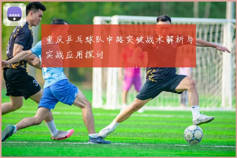 重庆乒乓球队中路突破战术解析与实战应用探讨