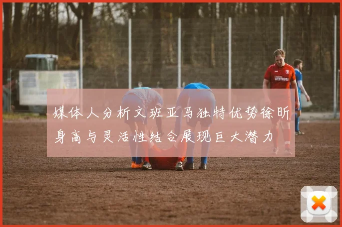 媒体人分析文班亚马独特优势徐昕身高与灵活性结合展现巨大潜力