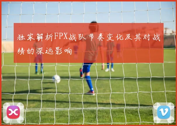 独家解析FPX战队节奏变化及其对战绩的深远影响