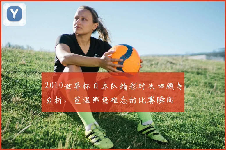 2010世界杯日本队精彩对决回顾与分析，重温那场难忘的比赛瞬间