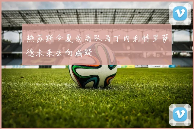 热苏斯今夏或离队马丁内利特罗萨德未来去向成疑